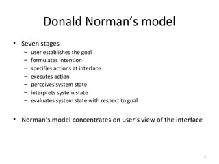 Donald Norman’s model
• Seven stages
– user establishes the goal
– formulates intention
– specifies actions at interface
– executes action
– perceives system state
– interprets system state
– evaluates system state with respect to goal
• Norman’s model concentrates on user’s view of the interface
5
 
