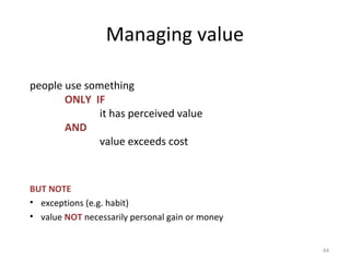 Managing value
people use something
ONLY IF
it has perceived value
AND
value exceeds cost
BUT NOTE
• exceptions (e.g. habit)
• value NOT necessarily personal gain or money
64
 