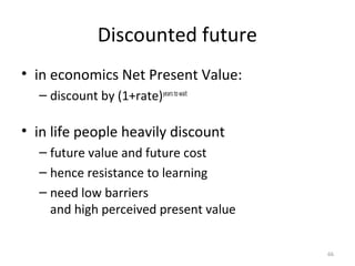 • in economics Net Present Value:
– discount by (1+rate)yearstowait
• in life people heavily discount
– future value and future cost
– hence resistance to learning
– need low barriers
and high perceived present value
Discounted future
66
 