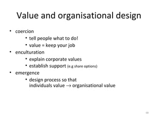 Value and organisational design
• coercion
• tell people what to do!
• value = keep your job
• enculturation
• explain corporate values
• establish support (e.g share options)
• emergence
• design process so that
individuals value → organisational value
68
 