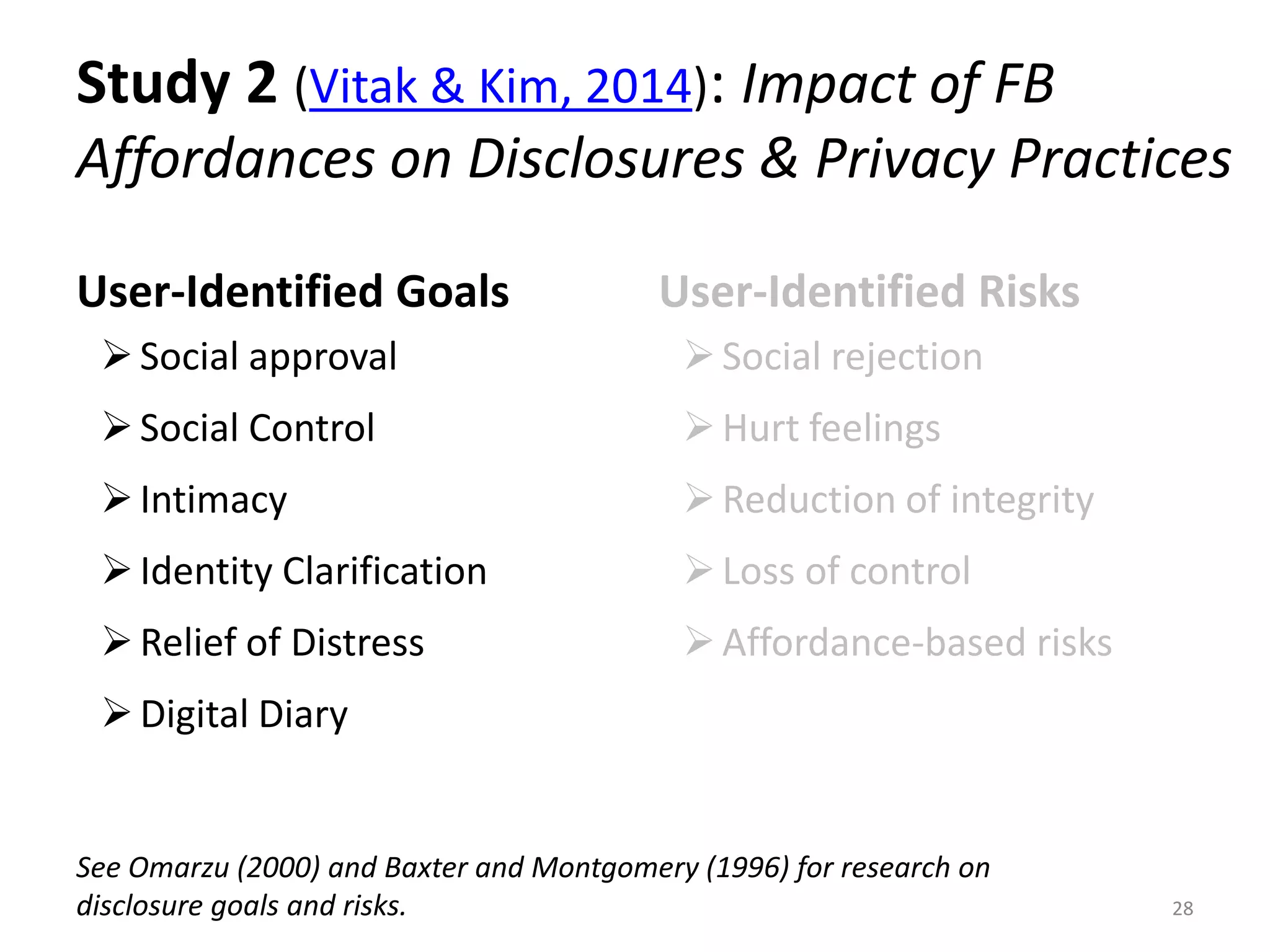 Study 2 (Vitak & Kim, 2014): Impact of FB
Affordances on Disclosures & Privacy Practices
User-Identified Goals
Social approval
Social Control
Intimacy
Identity Clarification
Relief of Distress
Digital Diary
User-Identified Risks
Social rejection
Hurt feelings
Reduction of integrity
Loss of control
Affordance-based risks
28
See Omarzu (2000) and Baxter and Montgomery (1996) for research on
disclosure goals and risks.
 