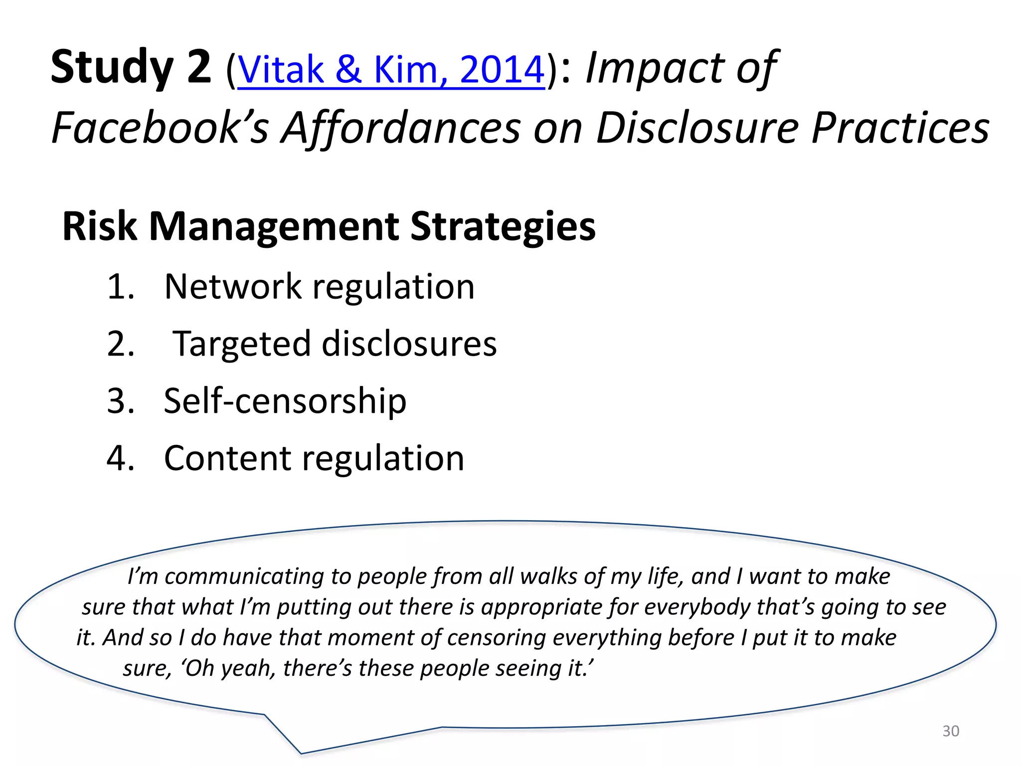 Study 2 (Vitak & Kim, 2014): Impact of
Facebook’s Affordances on Disclosure Practices
Risk Management Strategies
1. Network regulation
2. Targeted disclosures
3. Self-censorship
4. Content regulation
30
I’m communicating to people from all walks of my life, and I want to make
sure that what I’m putting out there is appropriate for everybody that’s going to see
it. And so I do have that moment of censoring everything before I put it to make
sure, ‘Oh yeah, there’s these people seeing it.’
 