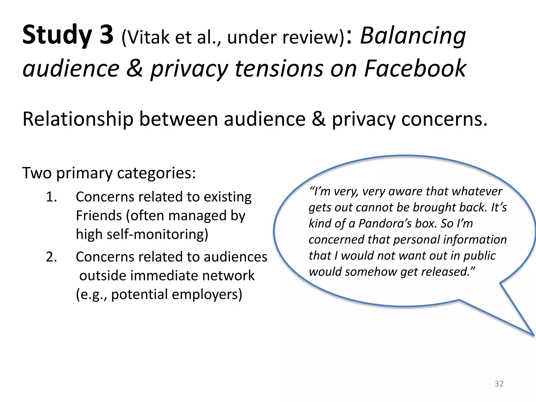 Study 3 (Vitak et al., under review): Balancing
audience & privacy tensions on Facebook
Relationship between audience & privacy concerns.
Two primary categories:
1. Concerns related to existing
Friends (often managed by
high self-monitoring)
2. Concerns related to audiences
outside immediate network
(e.g., potential employers)
32
“I’m very, very aware that whatever
gets out cannot be brought back. It’s
kind of a Pandora’s box. So I’m
concerned that personal information
that I would not want out in public
would somehow get released.”
 