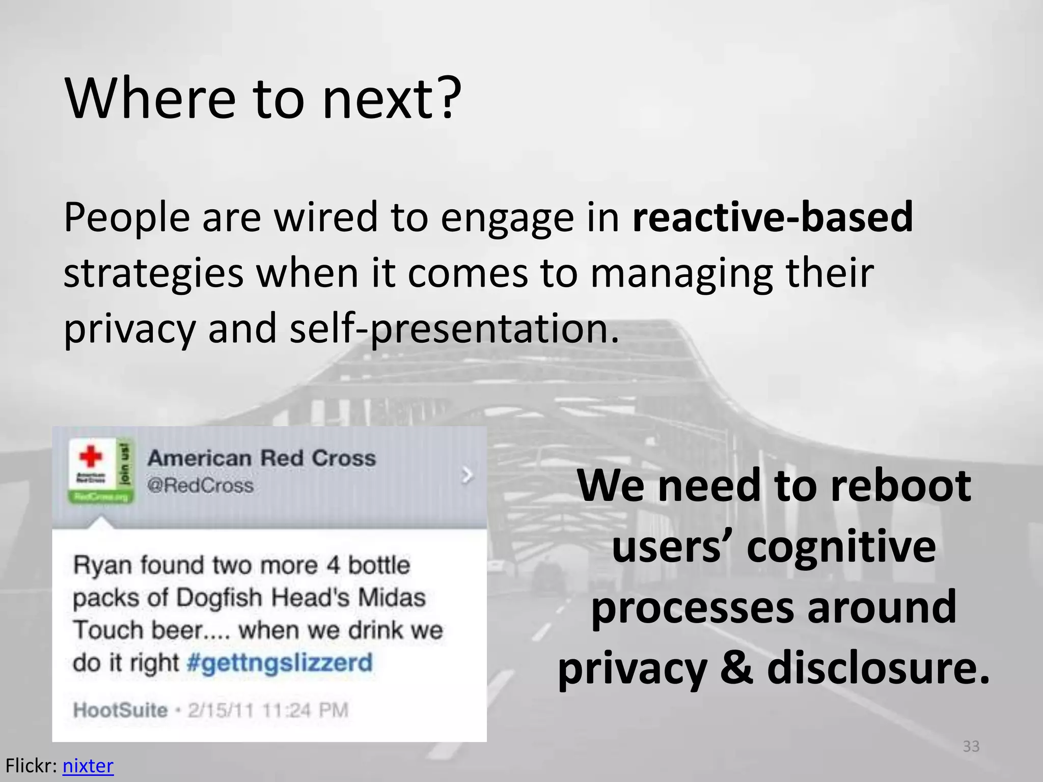 Where to next?
People are wired to engage in reactive-based
strategies when it comes to managing their
privacy and self-presentation.
33
We need to reboot
users’ cognitive
processes around
privacy & disclosure.
Flickr: nixter
 