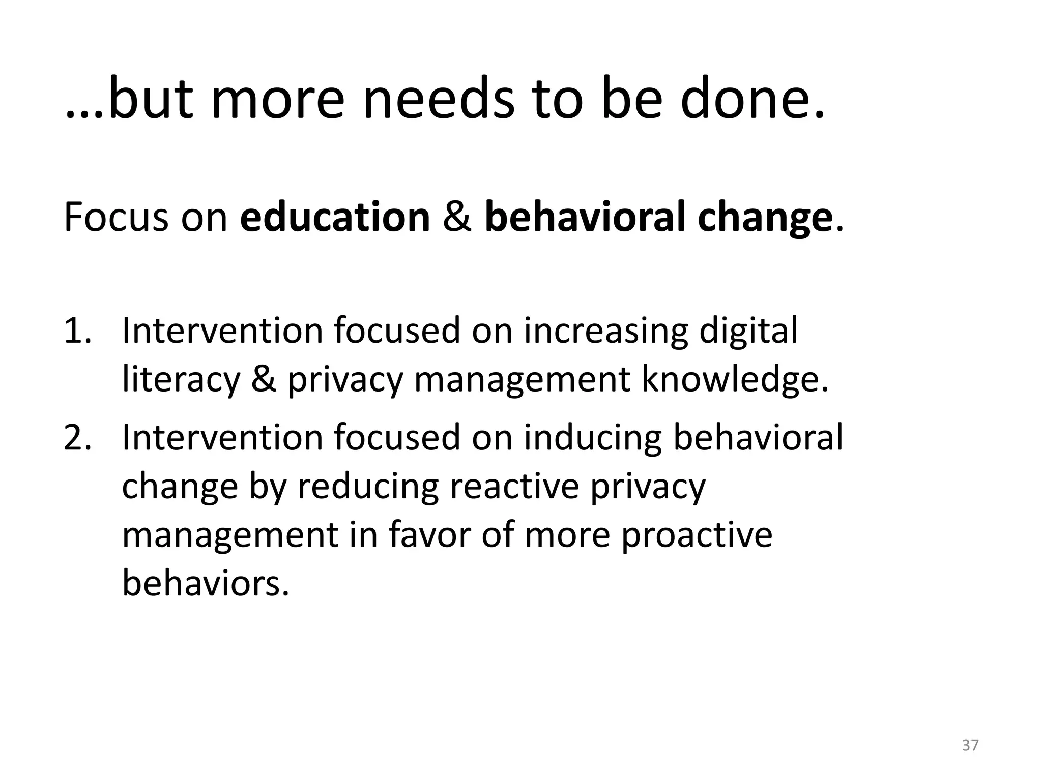 …but more needs to be done.
Focus on education & behavioral change.
1. Intervention focused on increasing digital
literacy & privacy management knowledge.
2. Intervention focused on inducing behavioral
change by reducing reactive privacy
management in favor of more proactive
behaviors.
37
 
