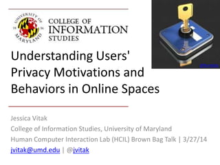 Understanding Users'
Privacy Motivations and
Behaviors in Online Spaces
Jessica Vitak
College of Information Studies, University of Maryland
Human Computer Interaction Lab (HCIL) Brown Bag Talk | 3/27/14
jvitak@umd.edu | @jvitak
@Norebbo
 