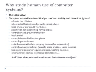 Why study human use of computer systems? The social view: Computers contribute to critical parts of our society, and cannot be ignored educate our children take medical histories and provide expert advice keep track of our credit worthiness play(?) war games (and help form policies) control air and ground traffic flow book travel control chemical/oil/nuclear plants control space missions assist humans with their everyday tasks (office automation) control complex machines (aircraft, space shuttles, super tankers) help control consumer equipment (cars, washing machines) entertainment (games, intellectual stimulation).… In all these views, economics and human best interests are aligned 