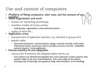 Use and context of computers Problems of fitting computers, their uses, and the context of use together Social organization and work humans are interacting social beings considers models of human activity: small groups, organizations, socio-technical systems quality of work life… Application areas characteristics of application domains, e.g. individual vs group work popular styles document production, communications, design, tutorials and help, multi-media information kiosks, continuous control (cockpits, process control),  embedded systems (copiers,  home appliances) Human-machine fit and adaptation improve the fit between the designed object and its use how systems are selected and adopted; how users improvise routine systems; how systems adapt to the user (customization);  how users adapt to the system (training, ease of learning); user guidance (help, documentation, error-handling) 