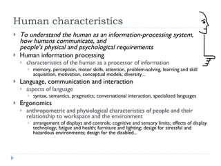 Human characteristics To understand the human as an information-processing system,  how humans communicate, and  people’s physical and psychological requirements Human information processing characteristics of the human as a processor of information memory, perception, motor skills, attention, problem-solving, learning and skill acquisition, motivation, conceptual models, diversity... Language, communication and interaction aspects of language syntax, semantics, pragmatics; conversational interaction, specialized languages Ergonomics anthropometric and physiological characteristics of people and their relationship to workspace and the environment arrangement of displays and controls; cognitive and sensory limits; effects of display technology; fatigue and health; furniture and lighting; design for stressful and hazardous environments; design for the disabled... 