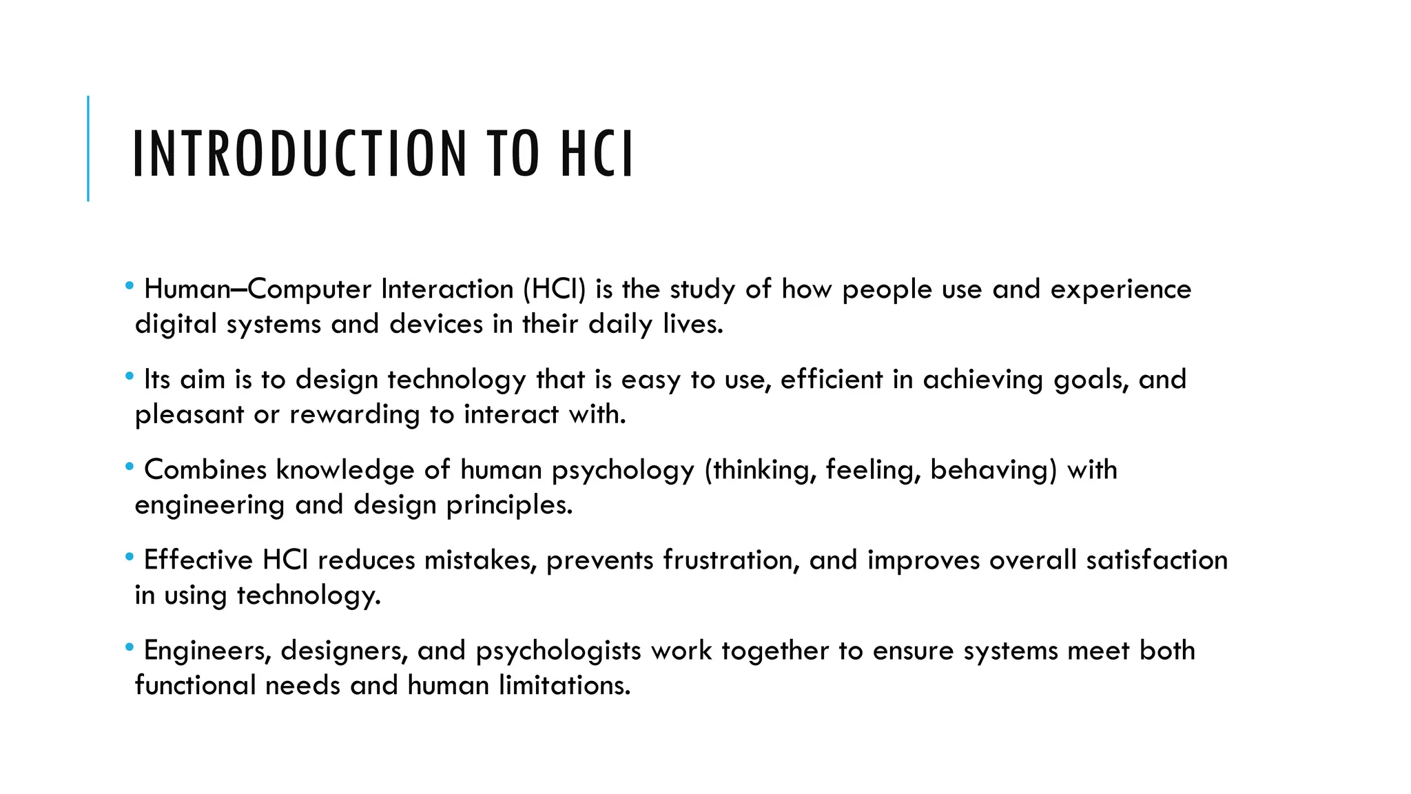 INTRODUCTION TO HCI
• Human–Computer Interaction (HCI) is the study of how people use and experience
digital systems and devices in their daily lives.
• Its aim is to design technology that is easy to use, efficient in achieving goals, and
pleasant or rewarding to interact with.
• Combines knowledge of human psychology (thinking, feeling, behaving) with
engineering and design principles.
• Effective HCI reduces mistakes, prevents frustration, and improves overall satisfaction
in using technology.
• Engineers, designers, and psychologists work together to ensure systems meet both
functional needs and human limitations.
 