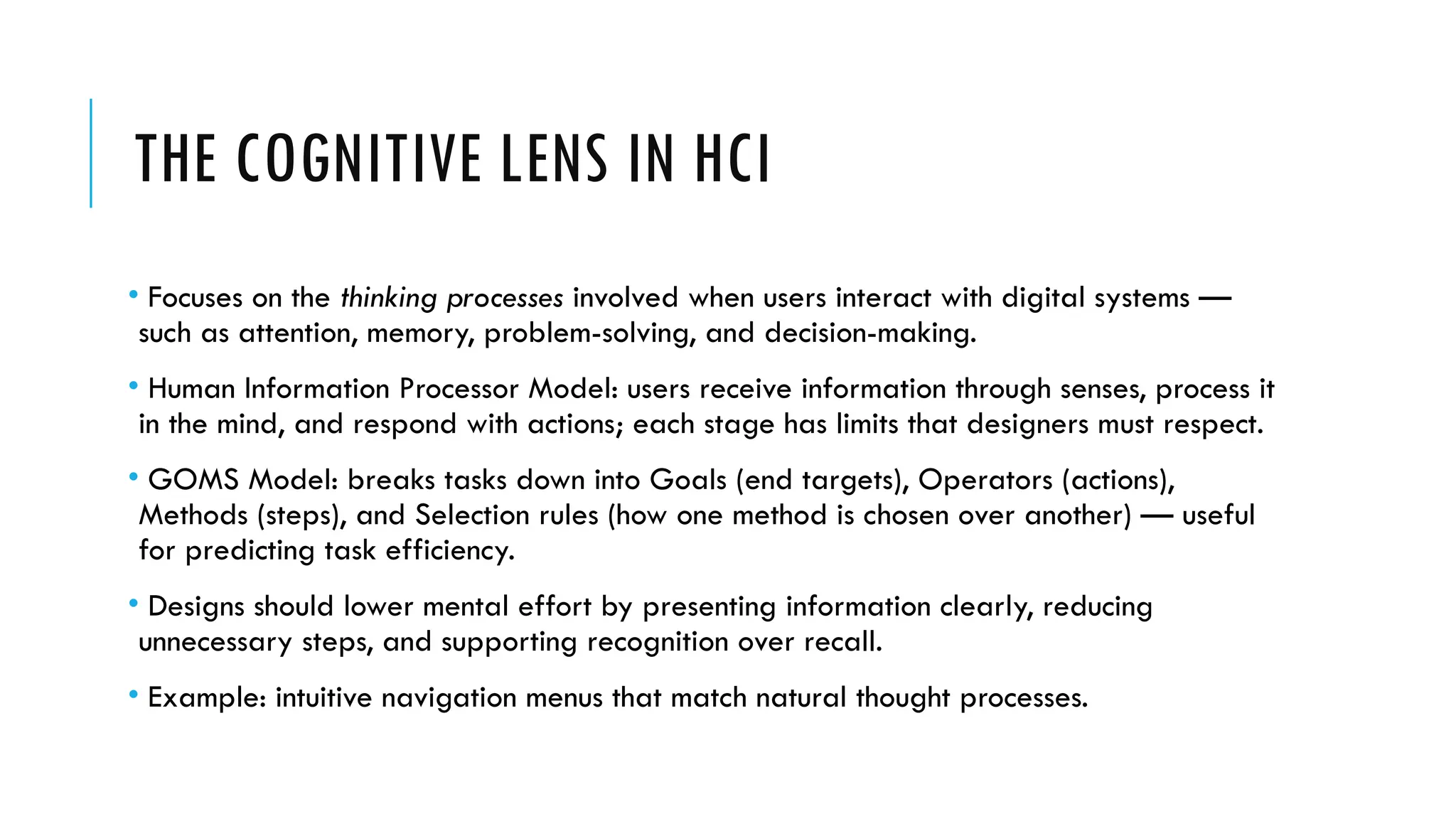 THE COGNITIVE LENS IN HCI
• Focuses on the thinking processes involved when users interact with digital systems —
such as attention, memory, problem-solving, and decision-making.
• Human Information Processor Model: users receive information through senses, process it
in the mind, and respond with actions; each stage has limits that designers must respect.
• GOMS Model: breaks tasks down into Goals (end targets), Operators (actions),
Methods (steps), and Selection rules (how one method is chosen over another) — useful
for predicting task efficiency.
• Designs should lower mental effort by presenting information clearly, reducing
unnecessary steps, and supporting recognition over recall.
• Example: intuitive navigation menus that match natural thought processes.
 