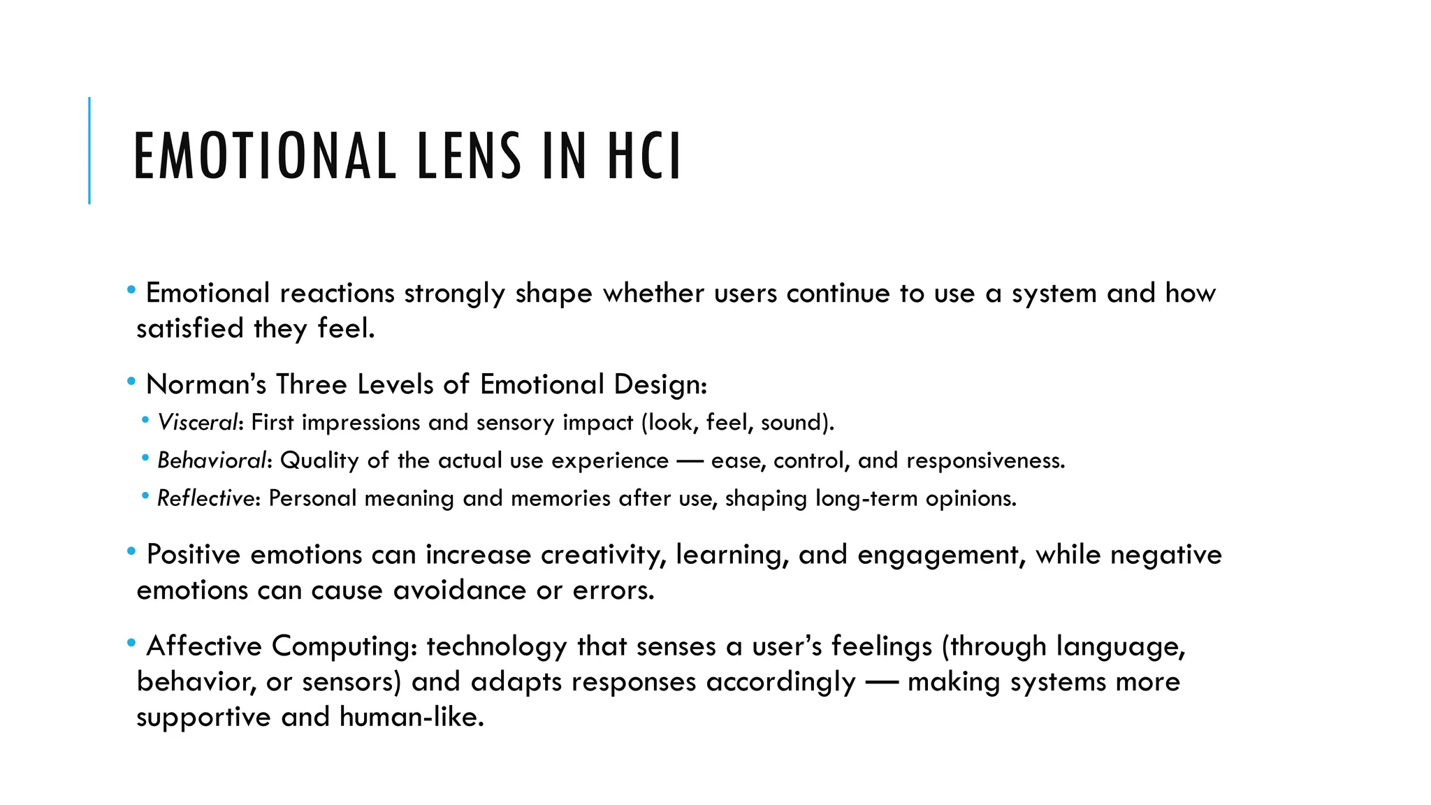 EMOTIONAL LENS IN HCI
• Emotional reactions strongly shape whether users continue to use a system and how
satisfied they feel.
• Norman’s Three Levels of Emotional Design:
• Visceral: First impressions and sensory impact (look, feel, sound).
• Behavioral: Quality of the actual use experience — ease, control, and responsiveness.
• Reflective: Personal meaning and memories after use, shaping long-term opinions.
• Positive emotions can increase creativity, learning, and engagement, while negative
emotions can cause avoidance or errors.
• Affective Computing: technology that senses a user’s feelings (through language,
behavior, or sensors) and adapts responses accordingly — making systems more
supportive and human-like.
 