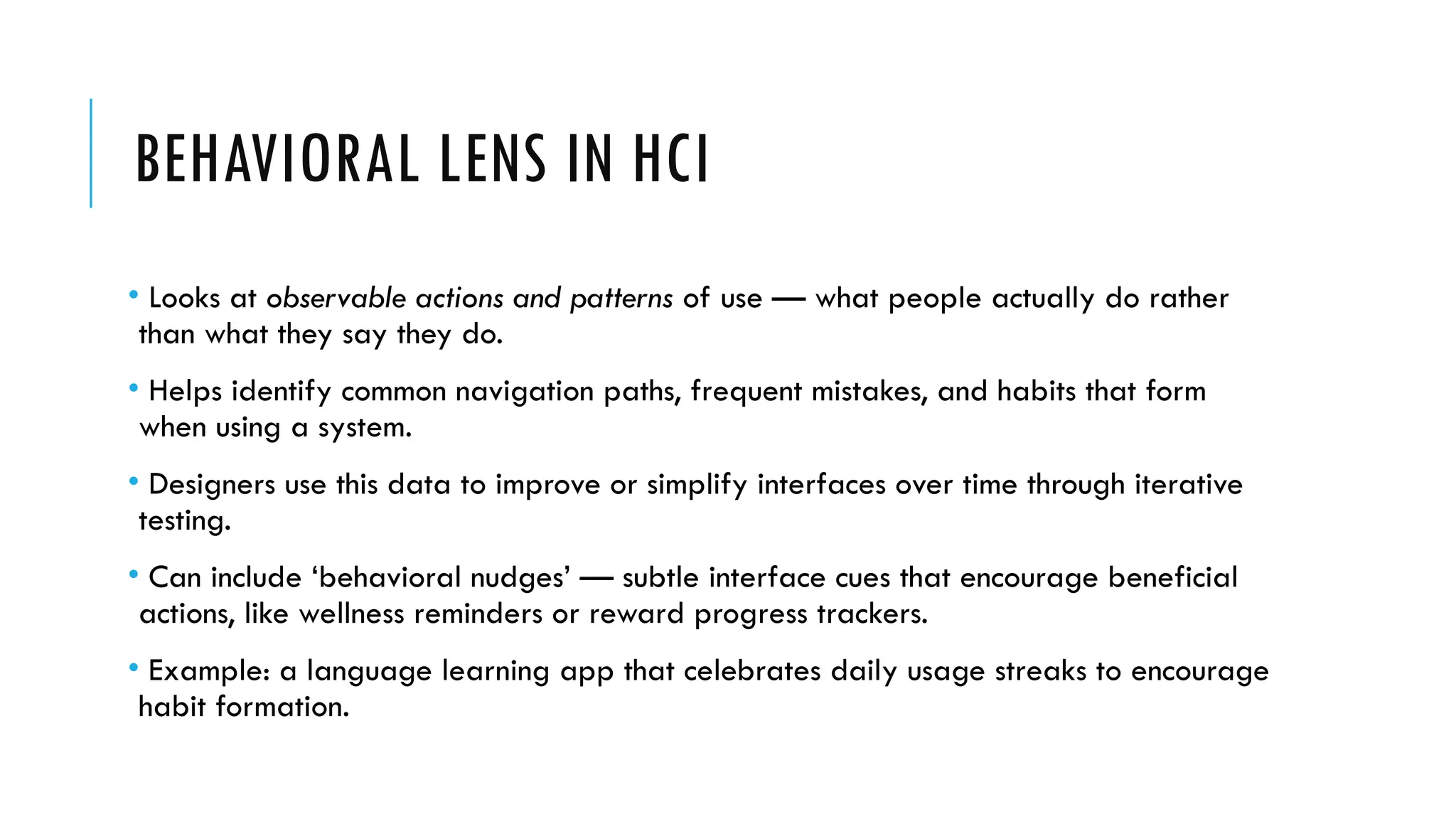 BEHAVIORAL LENS IN HCI
• Looks at observable actions and patterns of use — what people actually do rather
than what they say they do.
• Helps identify common navigation paths, frequent mistakes, and habits that form
when using a system.
• Designers use this data to improve or simplify interfaces over time through iterative
testing.
• Can include ‘behavioral nudges’ — subtle interface cues that encourage beneficial
actions, like wellness reminders or reward progress trackers.
• Example: a language learning app that celebrates daily usage streaks to encourage
habit formation.
 