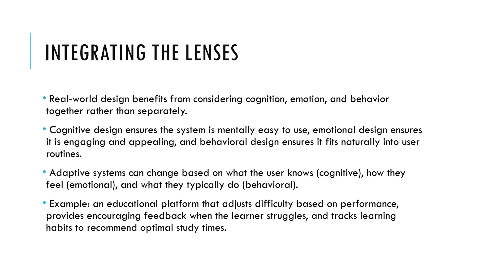 INTEGRATING THE LENSES
• Real-world design benefits from considering cognition, emotion, and behavior
together rather than separately.
• Cognitive design ensures the system is mentally easy to use, emotional design ensures
it is engaging and appealing, and behavioral design ensures it fits naturally into user
routines.
• Adaptive systems can change based on what the user knows (cognitive), how they
feel (emotional), and what they typically do (behavioral).
• Example: an educational platform that adjusts difficulty based on performance,
provides encouraging feedback when the learner struggles, and tracks learning
habits to recommend optimal study times.
 