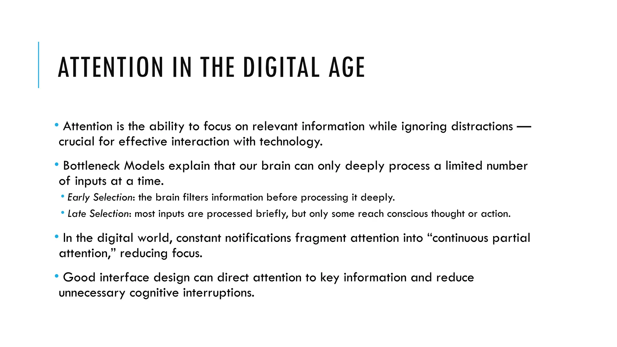 ATTENTION IN THE DIGITAL AGE
• Attention is the ability to focus on relevant information while ignoring distractions —
crucial for effective interaction with technology.
• Bottleneck Models explain that our brain can only deeply process a limited number
of inputs at a time.
• Early Selection: the brain filters information before processing it deeply.
• Late Selection: most inputs are processed briefly, but only some reach conscious thought or action.
• In the digital world, constant notifications fragment attention into “continuous partial
attention,” reducing focus.
• Good interface design can direct attention to key information and reduce
unnecessary cognitive interruptions.
 