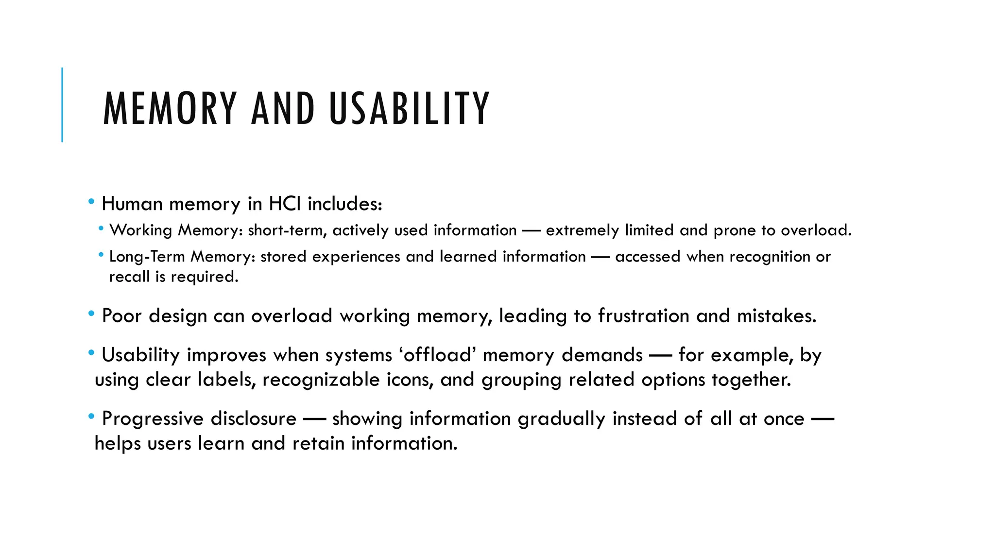 MEMORY AND USABILITY
• Human memory in HCI includes:
• Working Memory: short-term, actively used information — extremely limited and prone to overload.
• Long-Term Memory: stored experiences and learned information — accessed when recognition or
recall is required.
• Poor design can overload working memory, leading to frustration and mistakes.
• Usability improves when systems ‘offload’ memory demands — for example, by
using clear labels, recognizable icons, and grouping related options together.
• Progressive disclosure — showing information gradually instead of all at once —
helps users learn and retain information.
 