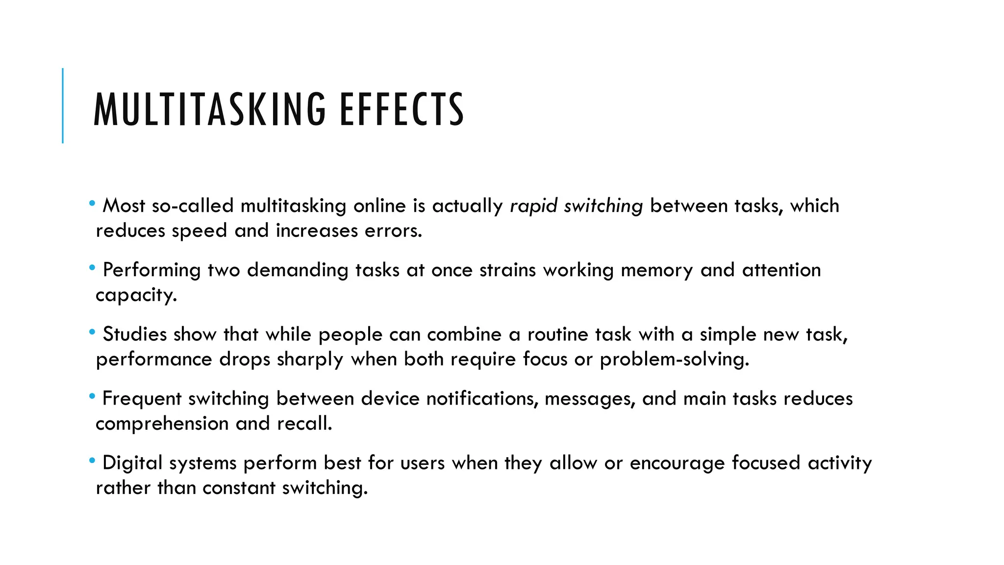 MULTITASKING EFFECTS
• Most so-called multitasking online is actually rapid switching between tasks, which
reduces speed and increases errors.
• Performing two demanding tasks at once strains working memory and attention
capacity.
• Studies show that while people can combine a routine task with a simple new task,
performance drops sharply when both require focus or problem-solving.
• Frequent switching between device notifications, messages, and main tasks reduces
comprehension and recall.
• Digital systems perform best for users when they allow or encourage focused activity
rather than constant switching.
 