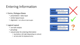 Entering Information
• Forms, Dialogue Boxes
• presentation + data input
• similar layout issues
• alignment - N.B. different label lengths
• Logical Layout
• use task analysis
• groupings
• natural order for entering information
• top-bottom, left-right (depending on culture)
• set tab order for keyboard entry
Name:
Address:
Alan Dix
Lancaster
Name:
Address:
Alan Dix
Lancaster
Name:
Address:
Alan Dix
Lancaster

?
 