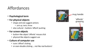 Affordances
• Psychological term
• For physical objects
• shape and size suggest actions
• pick up, twist, throw
• also cultural – buttons ‘afford’ pushing
• For screen objects
• button–like object ‘affords’ mouse click
• physical-like objects suggest use
• Culture of computer use
• icons ‘afford’ clicking
• or even double clicking … not like real buttons!
mug handle
‘affords’
grasping
 