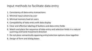 Input methods to facilitate data entry
1. Consistency of data-entry transactions:
2. Minimal input actions by user
3. Minimal memory load on users
4. Compatibility of data entry with data display
5. Clear and effective labeling of buttons and data-entry fields
6. Match and place the sequence of data-entry and selection fields in a natural
scanning and hand-movement direction
7. Do not place semantically opposing entry/selection options close together
8. Design of form and dialog boxes
 
