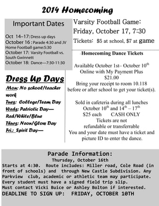 2014 Homecoming 
Important Dates 
Oct 14–17: Dress up days 
October 16 : Parade 4:30 and JV Home Football game:5:30 
October 17: Varsity Football vs. South Gwinnett 
October 18: Dance—7:30-11:30 
Varsity Football Game: 
Friday, October 17, 7:30 
Tickets: $5 at school, $7 at game 
Dress Up Days 
Mon: No school/teacher work 
Tues: College/Team Day 
Weds: Patriotic Day— 
Red/White/Blue 
Thurs: Neon/Glow Day 
Fri.: Spirit Day— 
-Homecoming Dance Tickets 
Available October 1st– October 10th 
Online with My Payment Plus 
$21.00 
Bring your receipt to room 10.118 
before or after school to get your ticket(s). 
Sold in cafeteria during all lunches 
October 10th and 14th – 17th 
$25 each CASH ONLY 
Tickets are not 
refundable or transferrable 
You and your date must have a ticket and 
picture ID to enter the dance. 
Parade Information: 
Thursday, October 16th 
Starts at 4:30. Route includes: Miller road, Cole Road (in front of schools) and through New Castle Subdivision. Any Parkview club, academic or athletic team may participate. Every student must have a signed field trip slip. 
Must contact Vicki Buice or Ashley Bolton if interested. 
DEADLINE TO SIGN UP: FRIDAY, OCTOBER 10TH 
