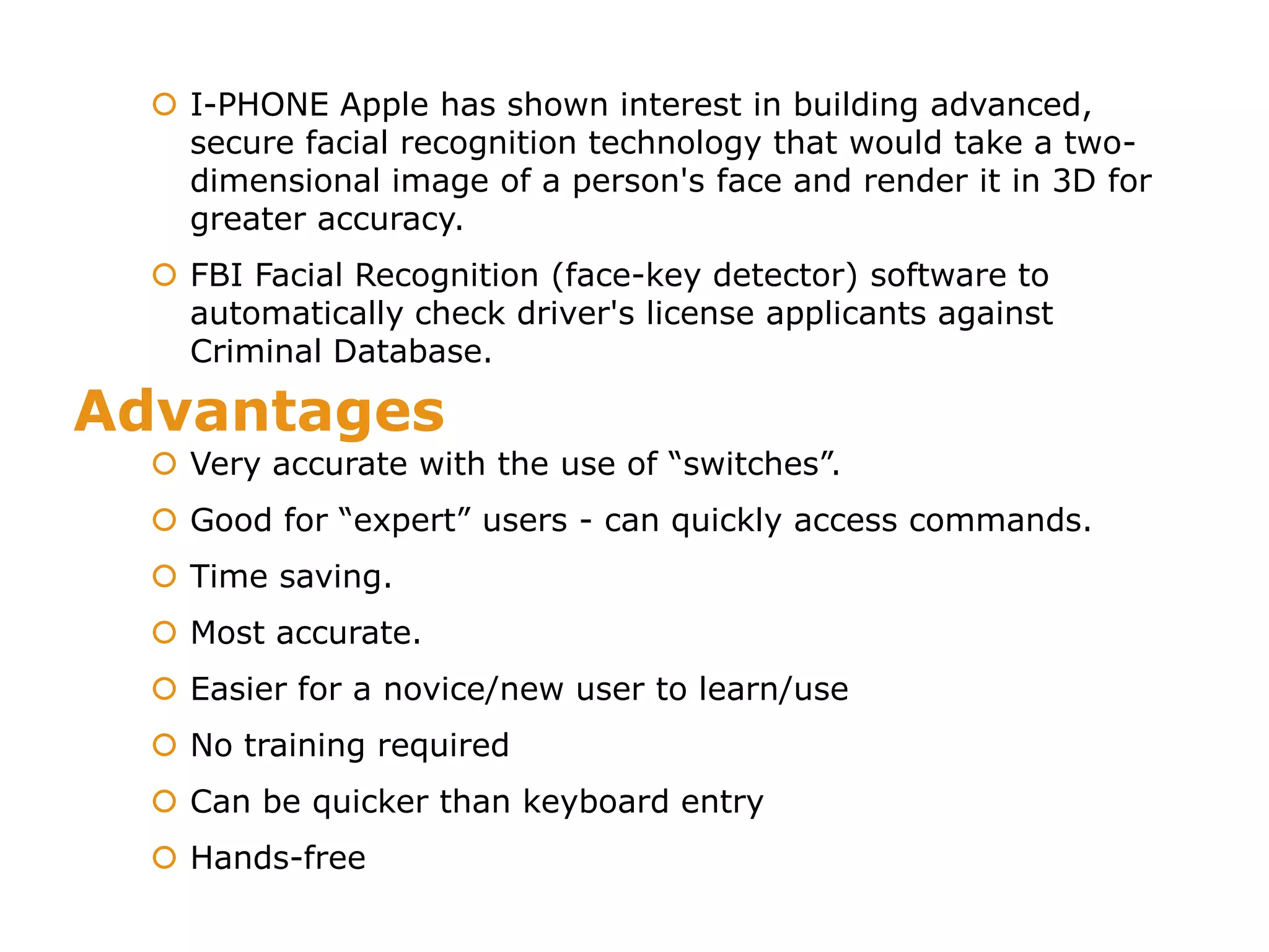 Advantages
 I-PHONE Apple has shown interest in building advanced,
secure facial recognition technology that would take a two-
dimensional image of a person's face and render it in 3D for
greater accuracy.
 FBI Facial Recognition (face-key detector) software to
automatically check driver's license applicants against
Criminal Database.
 Very accurate with the use of “switches”.
 Good for “expert” users - can quickly access commands.
 Time saving.
 Most accurate.
 Easier for a novice/new user to learn/use
 No training required
 Can be quicker than keyboard entry
 Hands-free
 