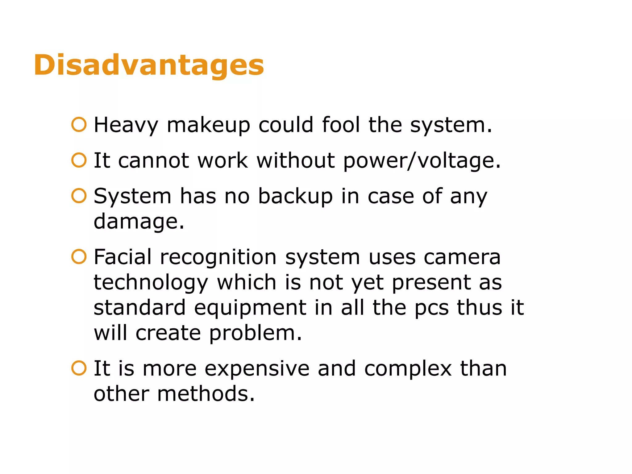 Disadvantages
 Heavy makeup could fool the system.
 It cannot work without power/voltage.
 System has no backup in case of any
damage.
 Facial recognition system uses camera
technology which is not yet present as
standard equipment in all the pcs thus it
will create problem.
 It is more expensive and complex than
other methods..
 