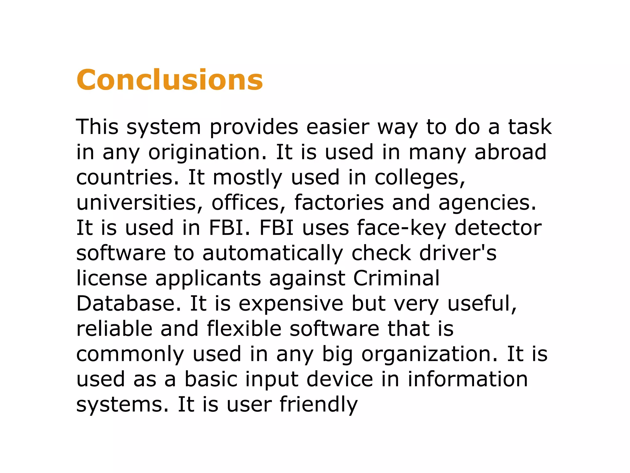 Conclusions
This system provides easier way to do a task
in any origination. It is used in many abroad
countries. It mostly used in colleges,
universities, offices, factories and agencies.
It is used in FBI. FBI uses face-key detector
software to automatically check driver's
license applicants against Criminal
Database. It is expensive but very useful,
reliable and flexible software that is
commonly used in any big organization. It is
used as a basic input device in information
systems. It is user friendly
 