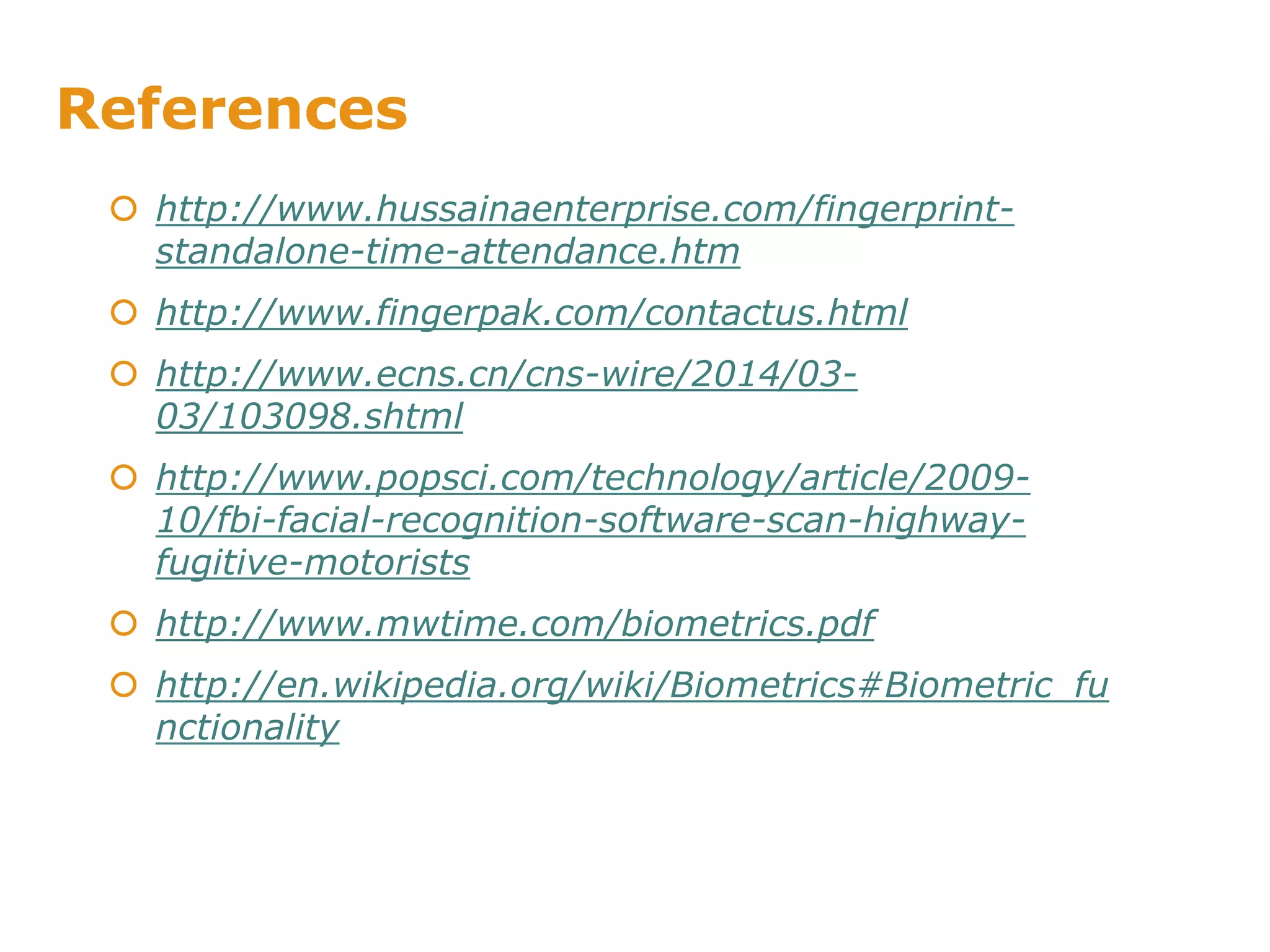 References
 http://www.hussainaenterprise.com/fingerprint-
standalone-time-attendance.htm
 http://www.fingerpak.com/contactus.html
 http://www.ecns.cn/cns-wire/2014/03-
03/103098.shtml
 http://www.popsci.com/technology/article/2009-
10/fbi-facial-recognition-software-scan-highway-
fugitive-motorists
 http://www.mwtime.com/biometrics.pdf
 http://en.wikipedia.org/wiki/Biometrics#Biometric_fu
nctionality
 