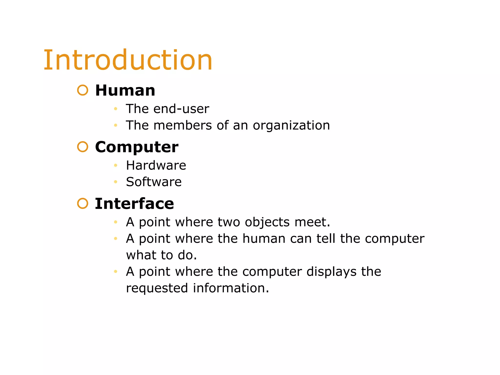 Introduction
 Human
• The end-user
• The members of an organization
 Computer
• Hardware
• Software
 Interface
• A point where two objects meet.
• A point where the human can tell the computer
what to do.
• A point where the computer displays the
requested information.
 