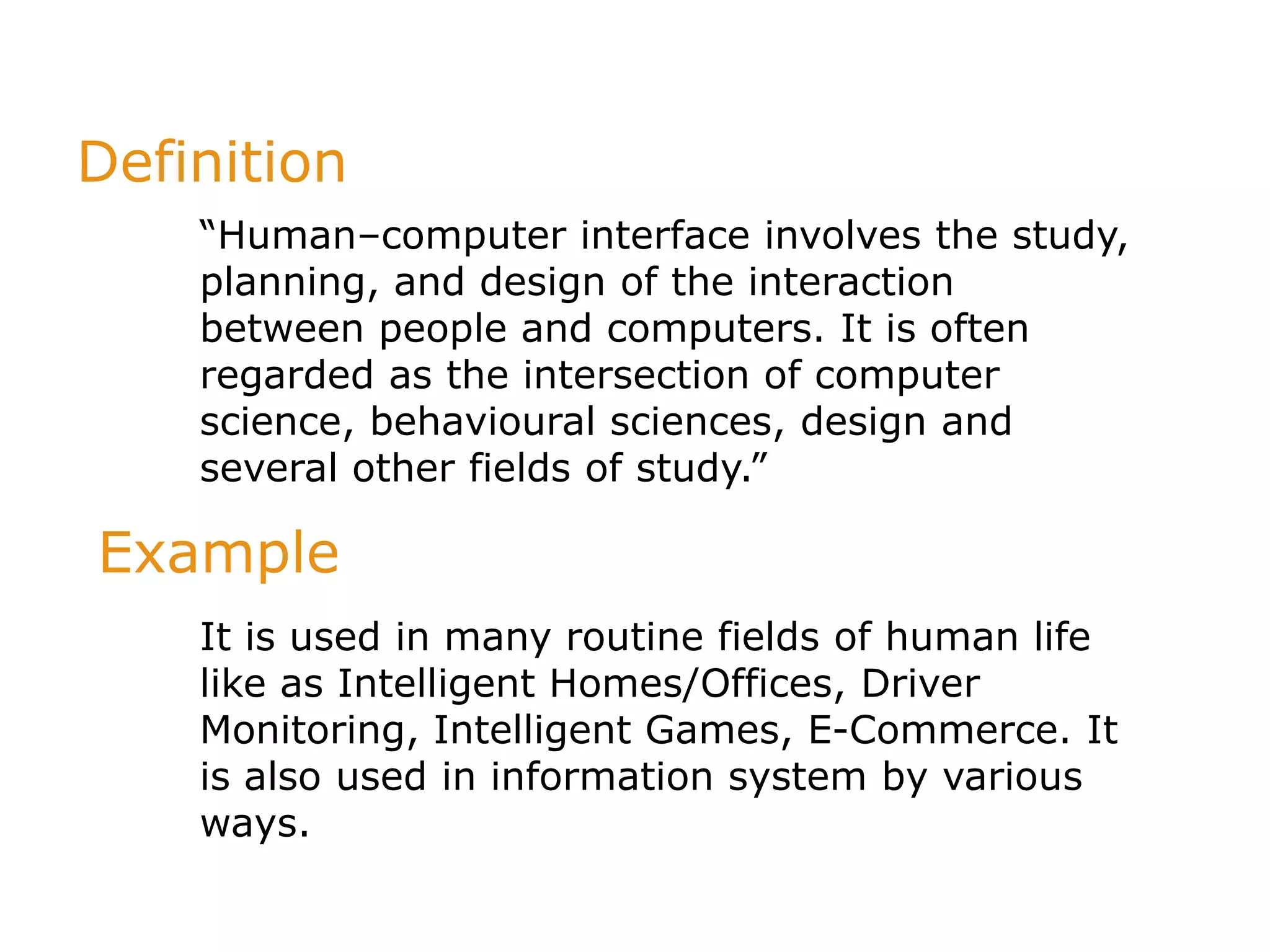 Definition
“Human–computer interface involves the study,
planning, and design of the interaction
between people and computers. It is often
regarded as the intersection of computer
science, behavioural sciences, design and
several other fields of study.”
It is used in many routine fields of human life
like as Intelligent Homes/Offices, Driver
Monitoring, Intelligent Games, E-Commerce. It
is also used in information system by various
ways.
Example
 