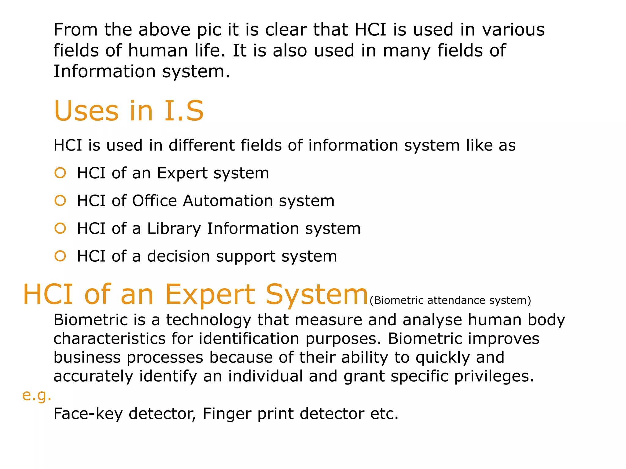 HCI of an Expert System(Biometric attendance system)
Biometric is a technology that measure and analyse human body
characteristics for identification purposes. Biometric improves
business processes because of their ability to quickly and
accurately identify an individual and grant specific privileges.
e.g.
Face-key detector, Finger print detector etc.
From the above pic it is clear that HCI is used in various
fields of human life. It is also used in many fields of
Information system.
Uses in I.S
HCI is used in different fields of information system like as
 HCI of an Expert system
 HCI of Office Automation system
 HCI of a Library Information system
 HCI of a decision support system
 