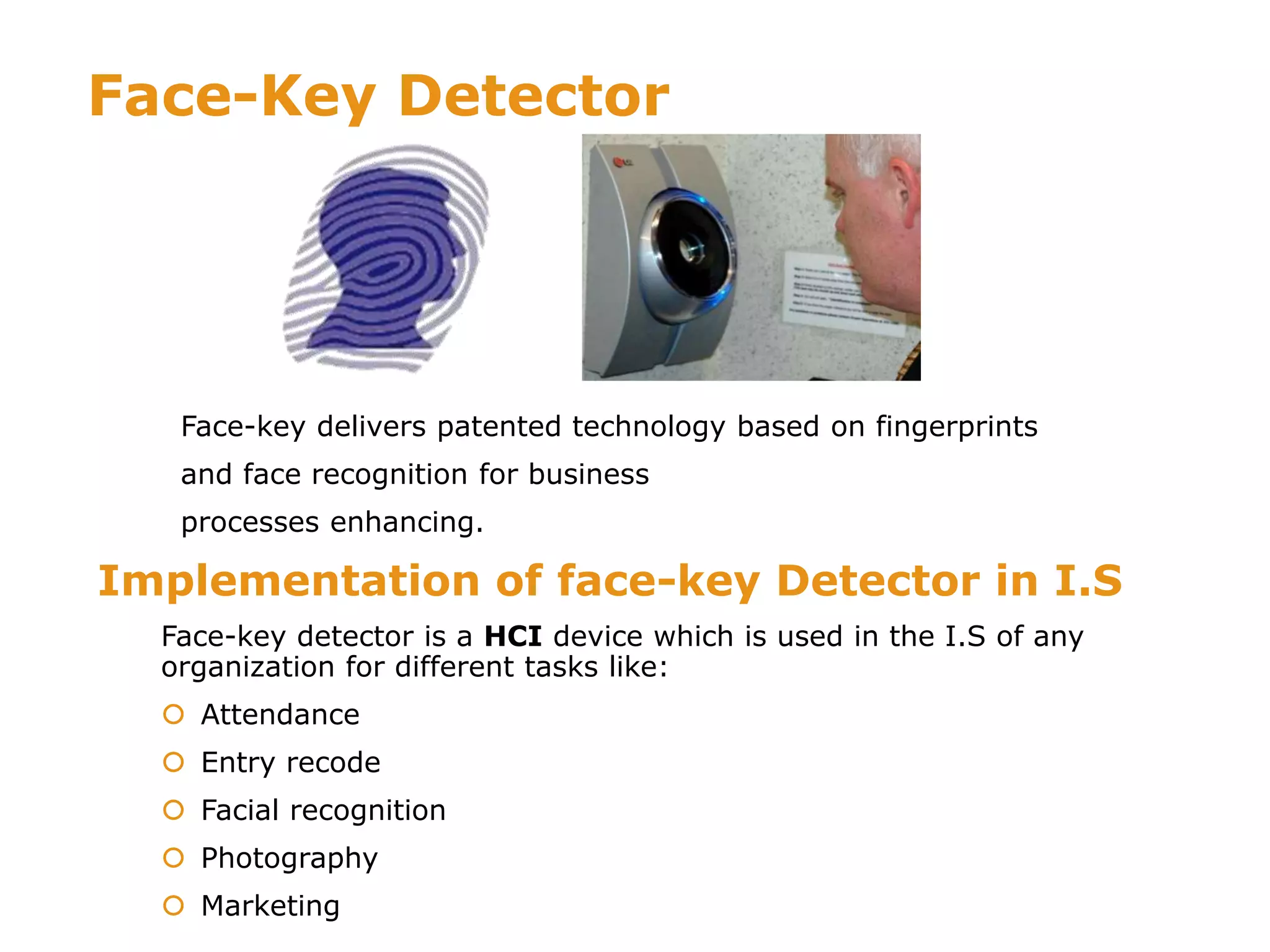 Face-Key Detector
Face-key delivers patented technology based on fingerprints
and face recognition for business
processes enhancing.
Implementation of face-key Detector in I.S
Face-key detector is a HCI device which is used in the I.S of any
organization for different tasks like:
 Attendance
 Entry recode
 Facial recognition
 Photography
 Marketing
 