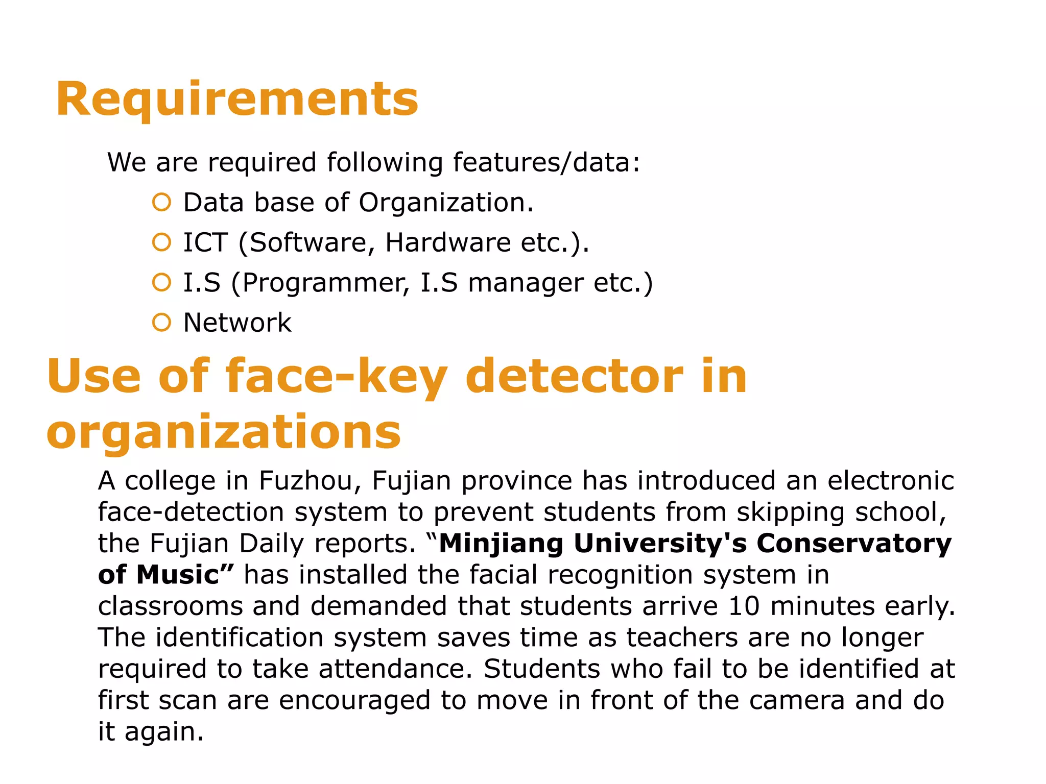 Requirements
We are required following features/data:
 Data base of Organization.
 ICT (Software, Hardware etc.).
 I.S (Programmer, I.S manager etc.)
 Network
A college in Fuzhou, Fujian province has introduced an electronic
face-detection system to prevent students from skipping school,
the Fujian Daily reports. “Minjiang University's Conservatory
of Music” has installed the facial recognition system in
classrooms and demanded that students arrive 10 minutes early.
The identification system saves time as teachers are no longer
required to take attendance. Students who fail to be identified at
first scan are encouraged to move in front of the camera and do
it again.
Use of face-key detector in
organizations
 