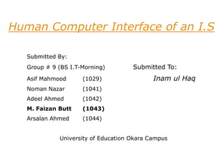 Human Computer Interface of an I.S
Submitted By:
Group # 9 (BS I.T-Morning) Submitted To:
Asif Mahmood (1029) Inam ul Haq
Noman Nazar (1041)
Adeel Ahmed (1042)
M. Faizan Butt (1043)
Arsalan Ahmed (1044)
University of Education Okara Campus
 