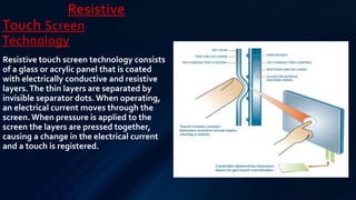 Resistive
Touch Screen
Technology
Resistive touch screen technology consists
of a glass or acrylic panel that is coated
with electrically conductive and resistive
layers.The thin layers are separated by
invisible separator dots.When operating,
an electrical current moves through the
screen.When pressure is applied to the
screen the layers are pressed together,
causing a change in the electrical current
and a touch is registered.
 