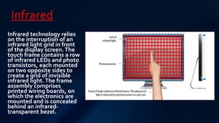 Infrared
Infrared technology relies
on the interruption of an
infrared light grid in front
of the display screen.The
touch frame contains a row
of infrared LEDs and photo
transistors, each mounted
on two opposite sides to
create a grid of invisible
infrared light.The frame
assembly comprises
printed wiring boards, on
which the electronics are
mounted and is concealed
behind an infrared-
transparent bezel.
 