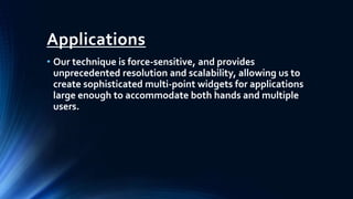 Applications
• Our technique is force-sensitive, and provides
unprecedented resolution and scalability, allowing us to
create sophisticated multi-point widgets for applications
large enough to accommodate both hands and multiple
users.
 