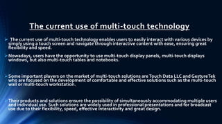 The current use of multi-touch technology
 The current use of multi-touch technology enables users to easily interact with various devices by
simply using a touch screen and navigate through interactive content with ease, ensuring great
flexibility and speed.
Nowadays, users have the opportunity to use multi-touch display panels, multi-touch displays
windows, but also multi-touch tables and notebooks.
Some important players on the market of multi-touch solutions areTouch Data LLC and GestureTek
who are focused on the development of comfortable and effective solutions such as the multi-touch
wall or multi-touch workstation.
Their products and solutions ensure the possibility of simultaneously accommodating multiple users
and individual use. Such solutions are widely used in professional presentations and for broadcast
use due to their flexibility, speed, effective interactivity and great design.
 
