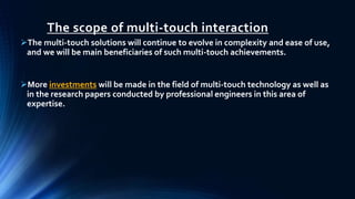 The scope of multi-touch interaction
The multi-touch solutions will continue to evolve in complexity and ease of use,
and we will be main beneficiaries of such multi-touch achievements.
More investments will be made in the field of multi-touch technology as well as
in the research papers conducted by professional engineers in this area of
expertise.
 