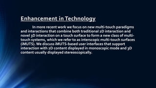 Enhancement in Technology
In more recent work we focus on new multi-touch paradigms
and interactions that combine both traditional 2D interaction and
novel 3D interaction on a touch surface to form a new class of multi-
touch systems, which we refer to as interscopic multi-touch surfaces
(iMUTS). We discuss iMUTS-based user interfaces that support
interaction with 2D content displayed in monoscopic mode and 3D
content usually displayed stereoscopically.
 