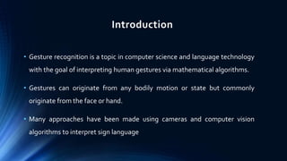 Introduction
• Gesture recognition is a topic in computer science and language technology
with the goal of interpreting human gestures via mathematical algorithms.
• Gestures can originate from any bodily motion or state but commonly
originate from the face or hand.
• Many approaches have been made using cameras and computer vision
algorithms to interpret sign language
 