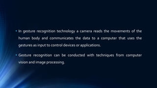 • In gesture recognition technology a camera reads the movements of the
human body and communicates the data to a computer that uses the
gestures as input to control devices or applications.
• Gesture recognition can be conducted with techniques from computer
vision and image processing.
 