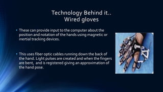 Technology Behind it..
Wired gloves
• These can provide input to the computer about the
position and notation of the hands using magnetic or
inertial tracking devices.
• This uses fiber optic cables running down the back of
the hand. Light pulses are created and when the fingers
are bent, and is registered giving an approximation of
the hand pose.
 