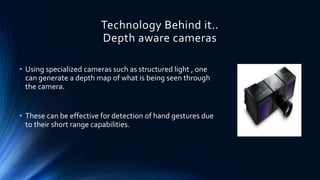 Technology Behind it..
Depth aware cameras
• Using specialized cameras such as structured light , one
can generate a depth map of what is being seen through
the camera.
• These can be effective for detection of hand gestures due
to their short range capabilities.
 
