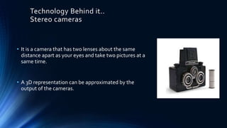 Technology Behind it..
Stereo cameras
• It is a camera that has two lenses about the same
distance apart as your eyes and take two pictures at a
same time.
• A 3D representation can be approximated by the
output of the cameras.
 