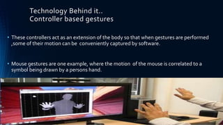 Technology Behind it..
Controller based gestures
• These controllers act as an extension of the body so that when gestures are performed
,some of their motion can be conveniently captured by software.
• Mouse gestures are one example, where the motion of the mouse is correlated to a
symbol being drawn by a persons hand.
 
