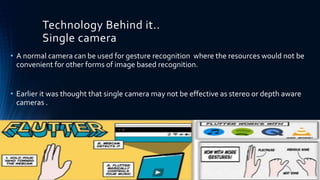 Technology Behind it..
Single camera
• A normal camera can be used for gesture recognition where the resources would not be
convenient for other forms of image based recognition.
• Earlier it was thought that single camera may not be effective as stereo or depth aware
cameras .
 