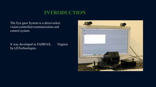 INTRODUCTION
The Eye gaze System is a direct-select
vision-controlled communication and
control system.
It was developed in FAIRFAX, Virginia
by LCTechnologies.
 