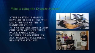 Who is using the Eyegaze System?
THIS SYSTEM IS MAINLY
DEVELOPED FOR THOSE WHO
LACK THE USE OF THEIR
HANDS OR VOICE.
ITS USERS ARE ADULTS AND
CHILDREN WITH CEREBRAL
PALSY, SPINAL CORD
INJURIES, BRAIN INJURIES,
ALS, MULTIPLE SCLEROSIS,
BRAINSTEM STROKES
 